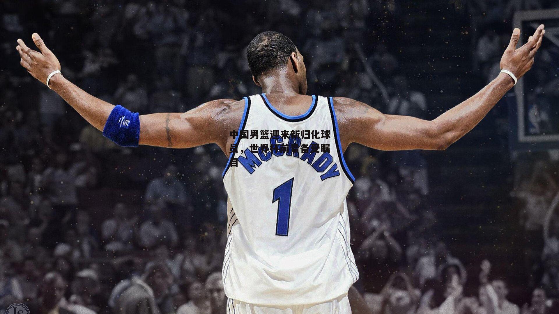 中欧体育：中国男篮迎来新归化球员，世界杯前景备受瞩目