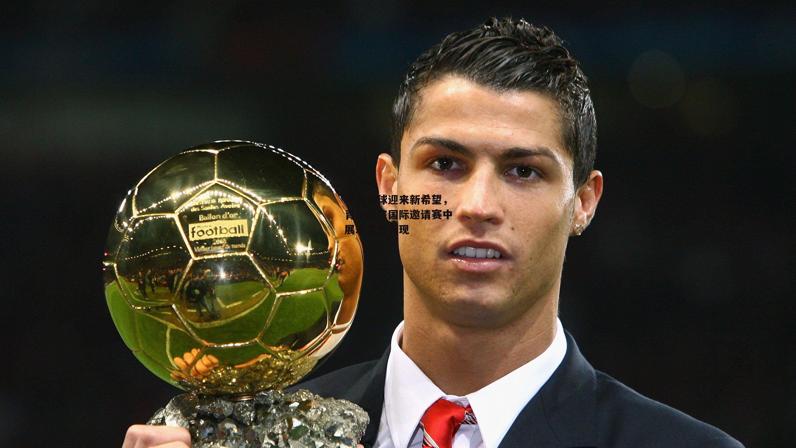 中国足球迎来新希望，青年队在国际邀请赛中展现出色表现